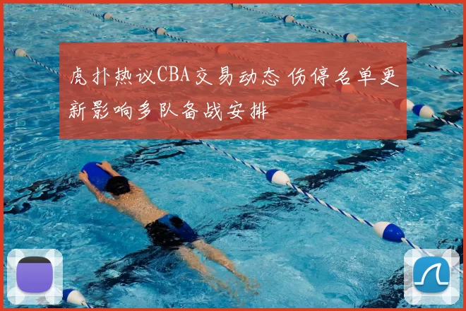 虎扑热议CBA交易动态 伤停名单更新影响多队备战安排