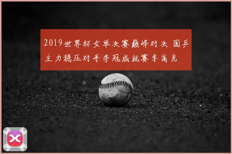 2019世界杯女单决赛巅峰对决 国乒主力稳压对手夺冠成就赛季高光