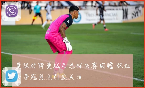 曼联对阵曼城足总杯决赛前瞻 双红会争冠焦点引发关注