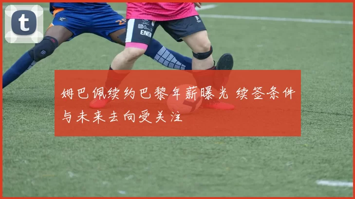姆巴佩续约巴黎年薪曝光 续签条件与未来去向受关注