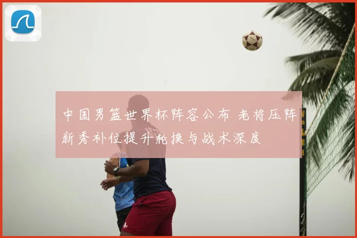 中国男篮世界杯阵容公布 老将压阵新秀补位提升轮换与战术深度