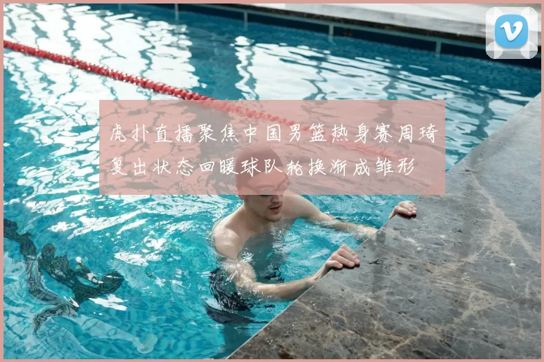 虎扑直播聚焦中国男篮热身赛周琦复出状态回暖球队轮换渐成雏形