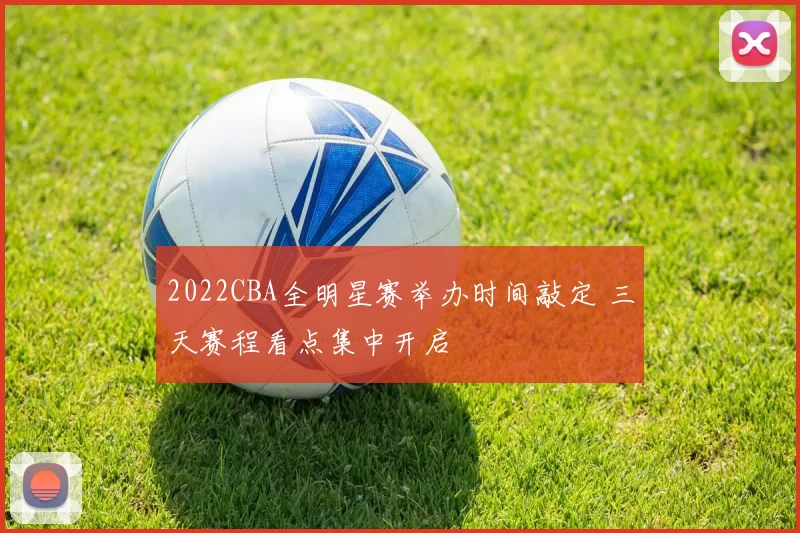 2022CBA全明星赛举办时间敲定 三天赛程看点集中开启