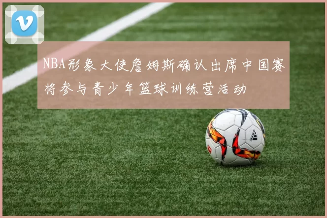 NBA形象大使詹姆斯确认出席中国赛将参与青少年篮球训练营活动
