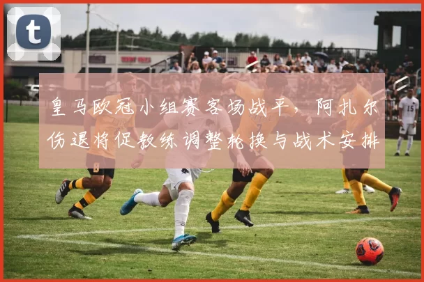 皇马欧冠小组赛客场战平,阿扎尔伤退将促教练调整轮换与战术安排