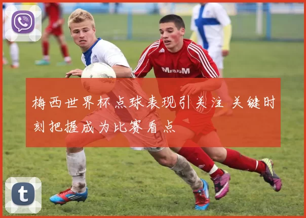 梅西世界杯点球表现引关注 关键时刻把握成为比赛看点