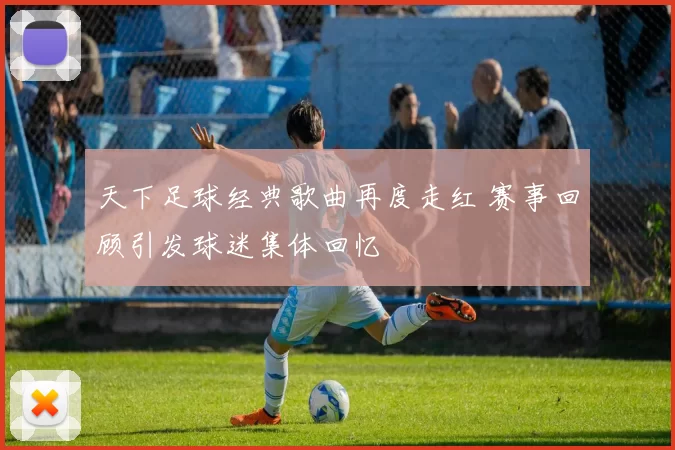 天下足球经典歌曲再度走红 赛事回顾引发球迷集体回忆