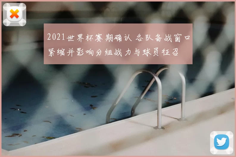 2021世界杯赛期确认 各队备战窗口紧缩并影响分组战力与球员征召