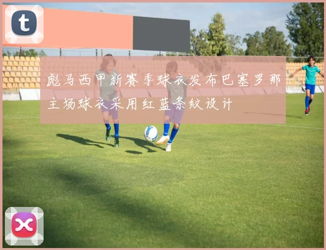 彪马西甲新赛季球衣发布巴塞罗那主场球衣采用红蓝条纹设计