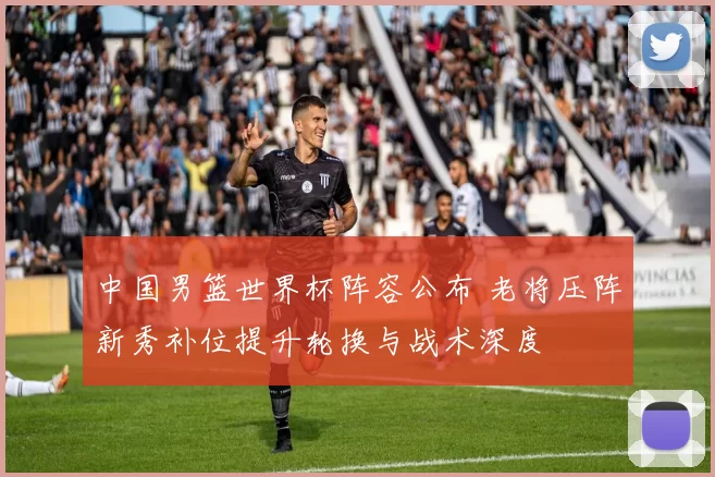 中国男篮世界杯阵容公布 老将压阵新秀补位提升轮换与战术深度