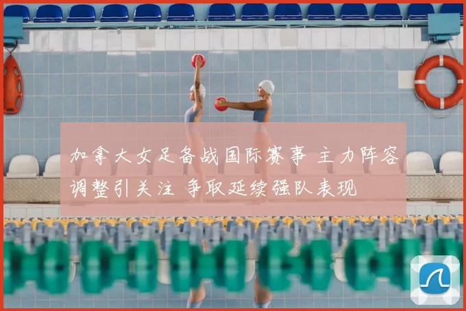 加拿大女足备战国际赛事 主力阵容调整引关注 争取延续强队表现