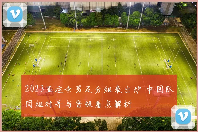 2023亚运会男足分组表出炉 中国队同组对手与晋级看点解析