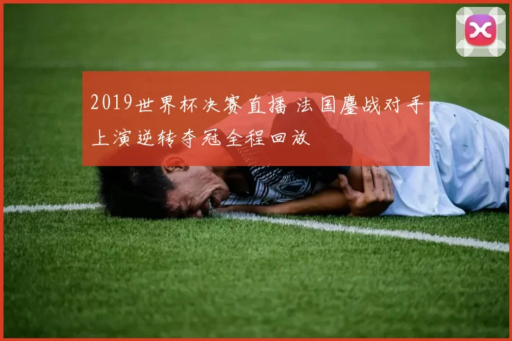 2019世界杯决赛直播 法国鏖战对手上演逆转夺冠全程回放