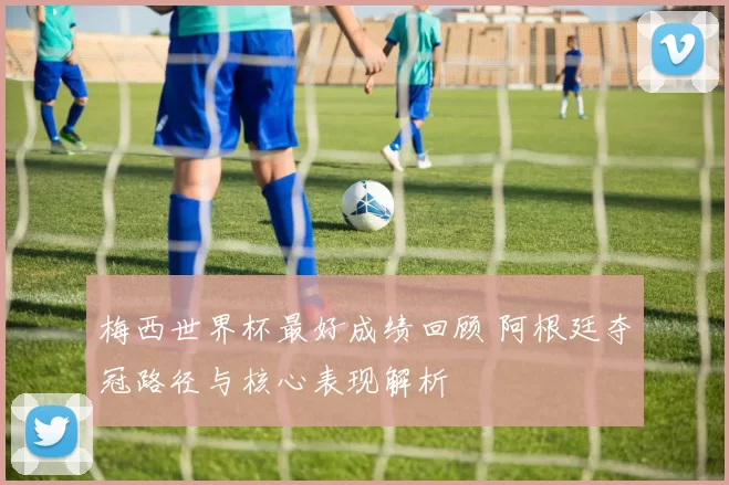 梅西世界杯最好成绩回顾 阿根廷夺冠路径与核心表现解析