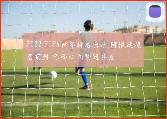 2022 FIFA世界排名出炉 阿根廷稳居前列 巴西法国紧随其后