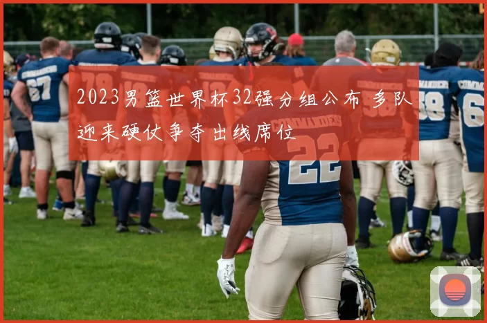 2023男篮世界杯32强分组公布 多队迎来硬仗争夺出线席位