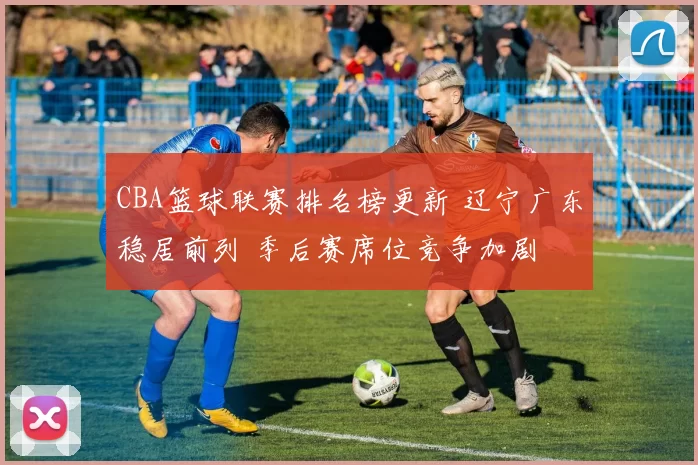 CBA篮球联赛排名榜更新 辽宁广东稳居前列 季后赛席位竞争加剧