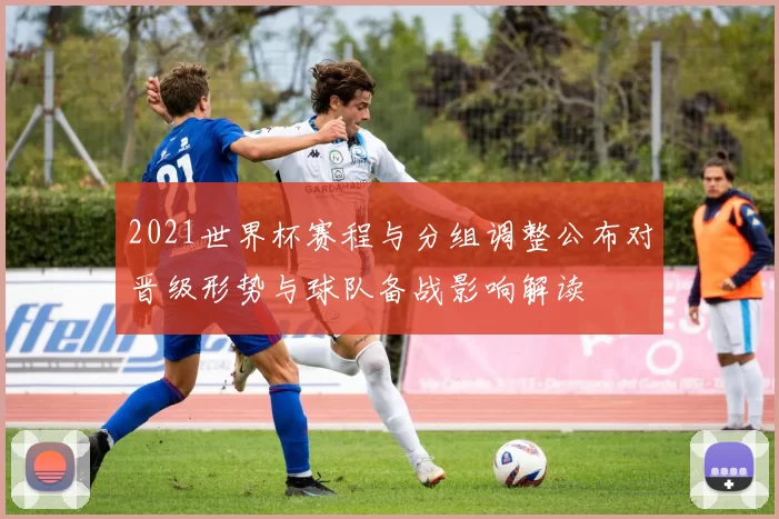2021世界杯赛程与分组调整公布对晋级形势与球队备战影响解读