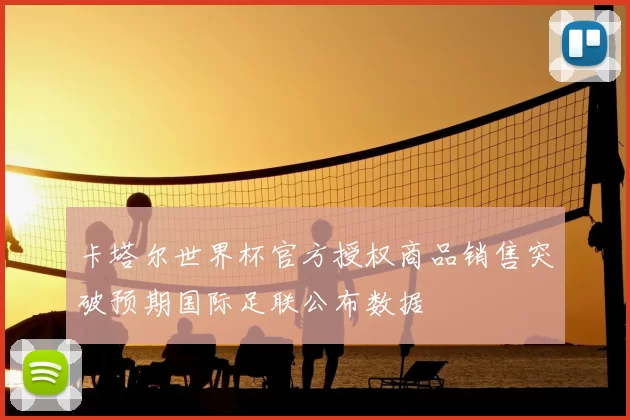 卡塔尔世界杯官方授权商品销售突破预期国际足联公布数据