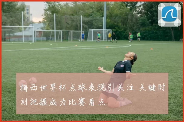 梅西世界杯点球表现引关注 关键时刻把握成为比赛看点