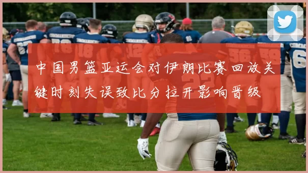 中国男篮亚运会对伊朗比赛回放关键时刻失误致比分拉开影响晋级