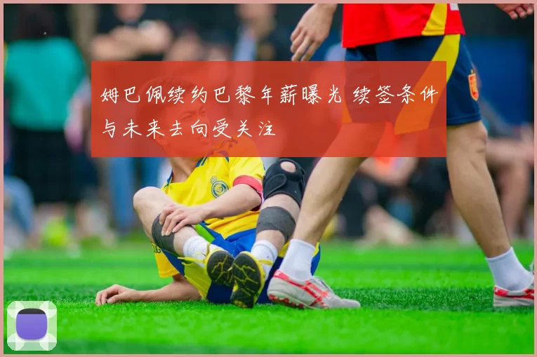 姆巴佩续约巴黎年薪曝光 续签条件与未来去向受关注