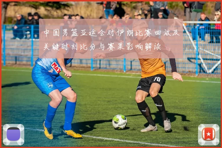 中国男篮亚运会对伊朗比赛回放及关键时刻比分与赛果影响解读