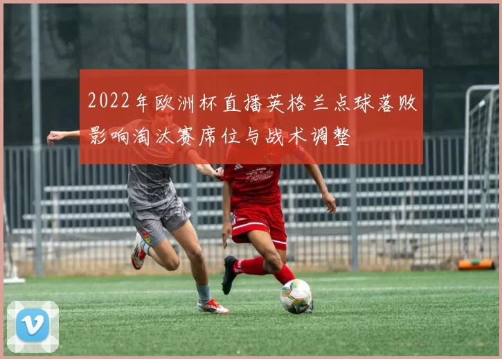 2022年欧洲杯直播英格兰点球落败影响淘汰赛席位与战术调整