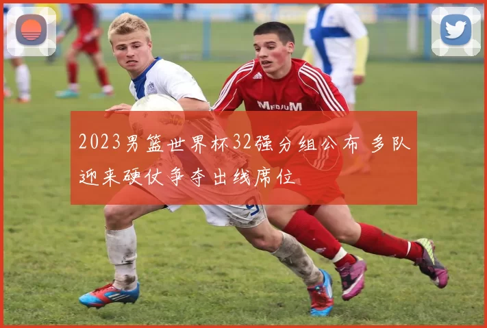 2023男篮世界杯32强分组公布 多队迎来硬仗争夺出线席位