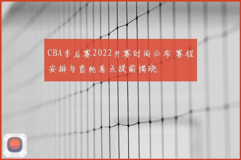 CBA季后赛2022开赛时间公布 赛程安排与首轮看点提前揭晓