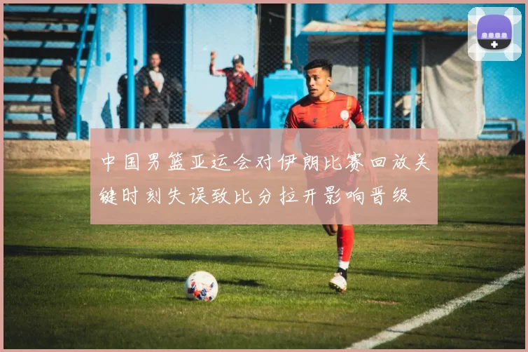 中国男篮亚运会对伊朗比赛回放关键时刻失误致比分拉开影响晋级