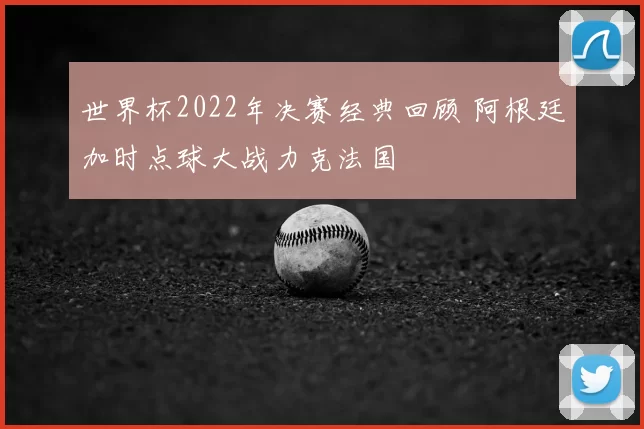 世界杯2022年决赛经典回顾 阿根廷加时点球大战力克法国