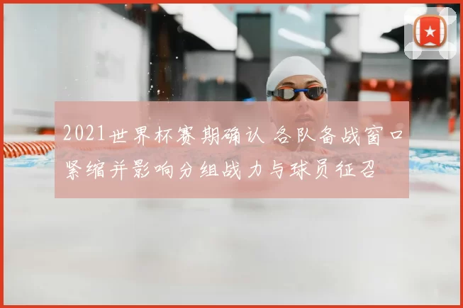 2021世界杯赛期确认 各队备战窗口紧缩并影响分组战力与球员征召