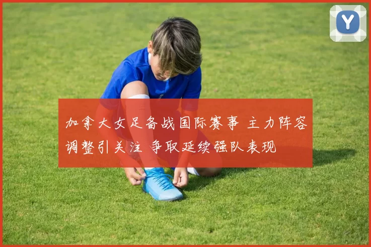 加拿大女足备战国际赛事 主力阵容调整引关注 争取延续强队表现