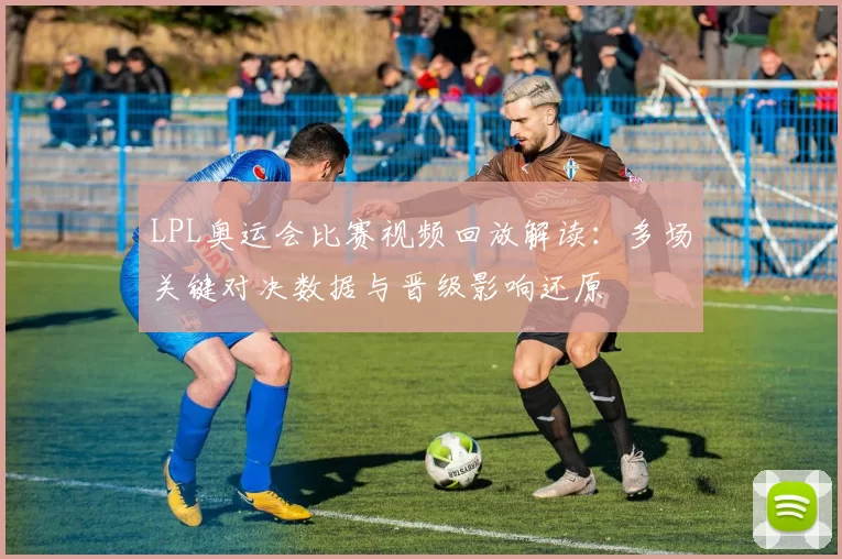 LPL奥运会比赛视频回放解读：多场关键对决数据与晋级影响还原