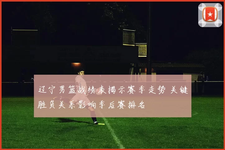 辽宁男篮战绩表揭示赛季走势 关键胜负关系影响季后赛排名