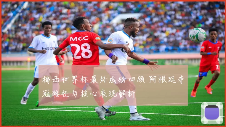 梅西世界杯最好成绩回顾 阿根廷夺冠路径与核心表现解析