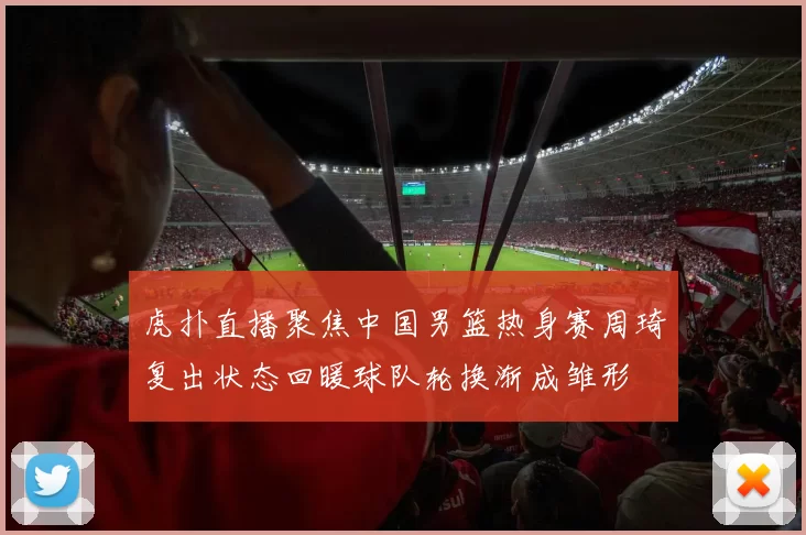 虎扑直播聚焦中国男篮热身赛周琦复出状态回暖球队轮换渐成雏形