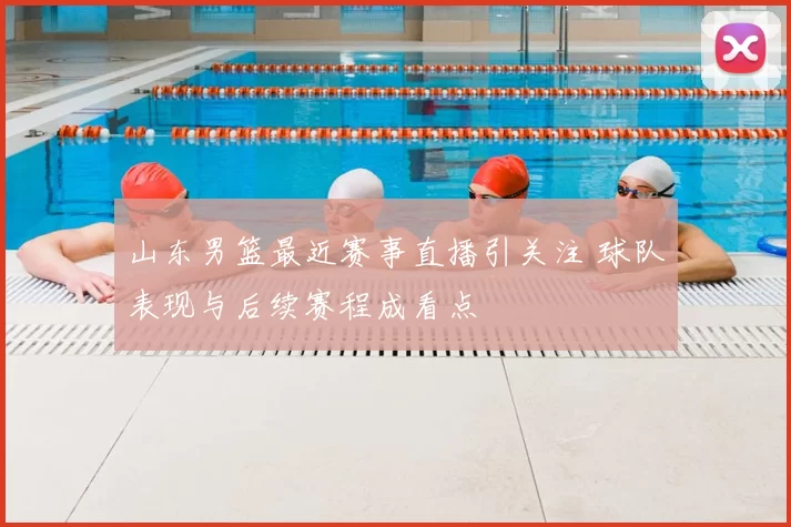 山东男篮最近赛事直播引关注 球队表现与后续赛程成看点