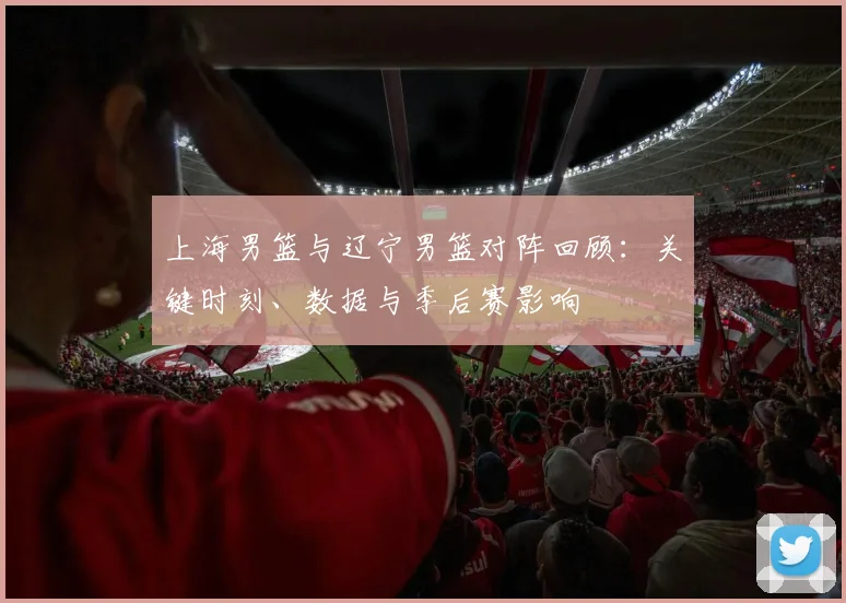 上海男篮与辽宁男篮对阵回顾：关键时刻、数据与季后赛影响