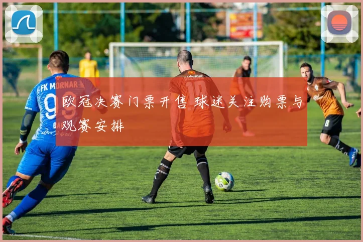 欧冠决赛门票开售 球迷关注购票与观赛安排