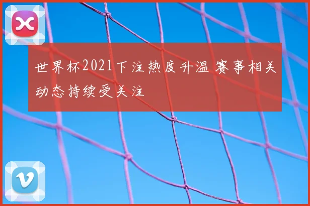 世界杯2021下注热度升温 赛事相关动态持续受关注