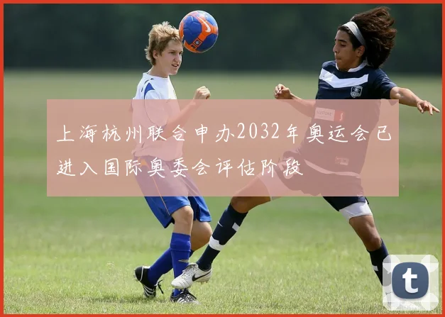 上海杭州联合申办2032年奥运会已进入国际奥委会评估阶段
