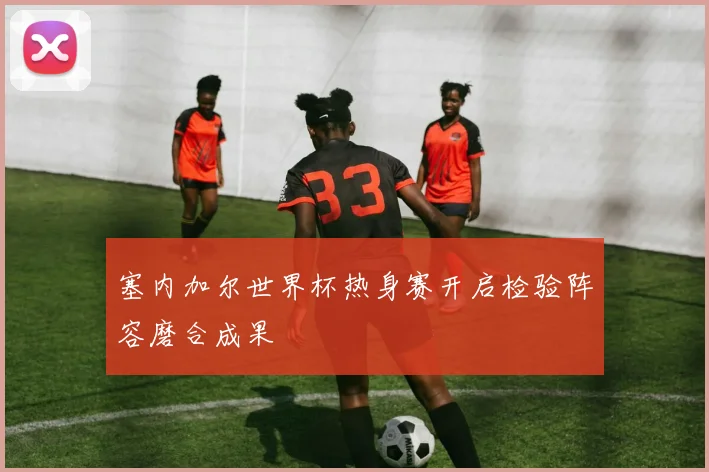 塞内加尔世界杯热身赛开启检验阵容磨合成果